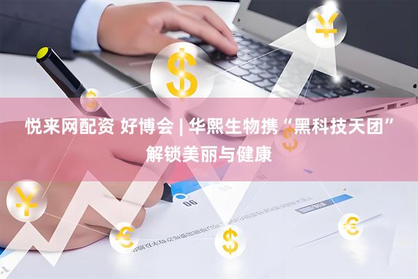 悦来网配资 好博会 | 华熙生物携“黑科技天团”解锁美丽与健康