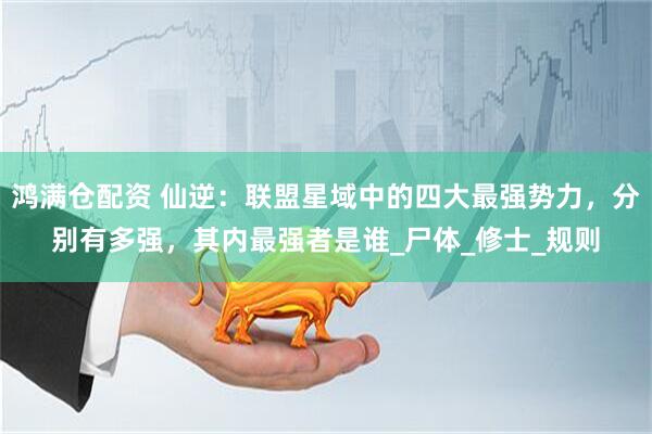 鸿满仓配资 仙逆：联盟星域中的四大最强势力，分别有多强，其内最强者是谁_尸体_修士_规则