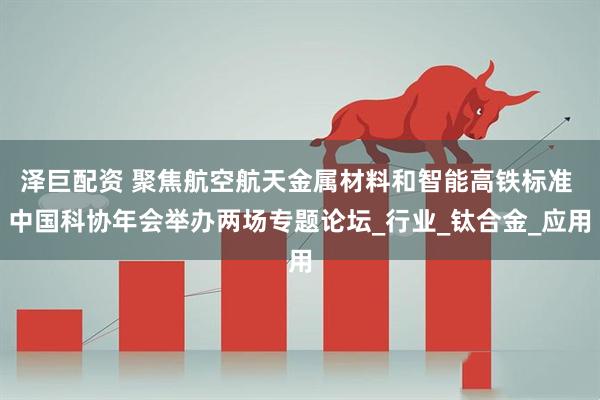 泽巨配资 聚焦航空航天金属材料和智能高铁标准 中国科协年会举办两场专题论坛_行业_钛合金_应用