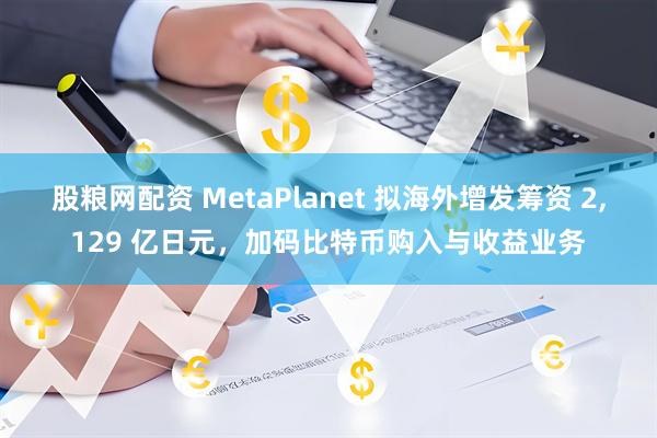 股粮网配资 MetaPlanet 拟海外增发筹资 2,129 亿日元，加码比特币购入与收益业务