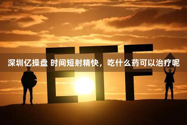 深圳亿操盘 时间短射精快，吃什么药可以治疗呢