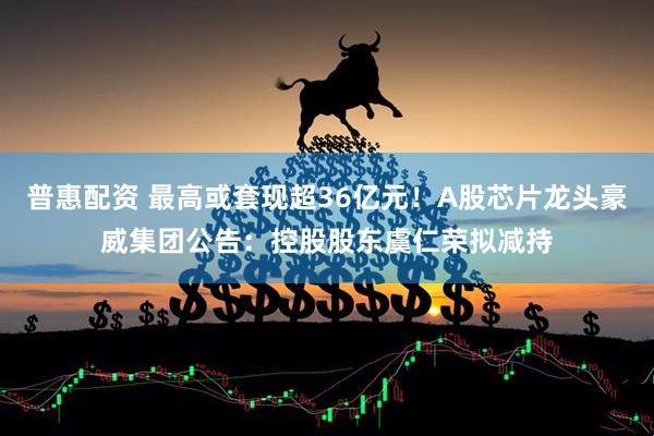 普惠配资 最高或套现超36亿元！A股芯片龙头豪威集团公告：控股股东虞仁荣拟减持