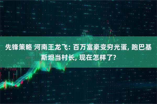 先锋策略 河南王龙飞: 百万富豪变穷光蛋, 跑巴基斯坦当村长, 现在怎样了?